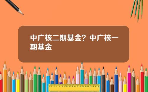 中广核二期基金？中广核一期基金