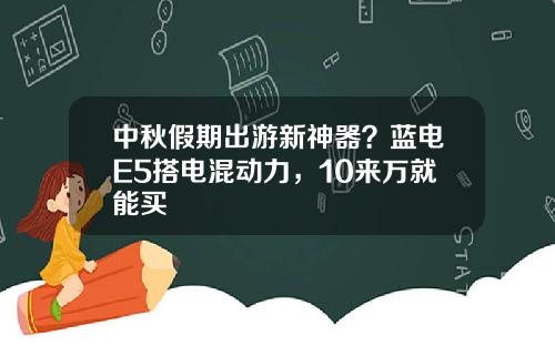 中秋假期出游新神器？蓝电E5搭电混动力，10来万就能买