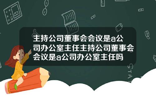 主持公司董事会会议是a公司办公室主任主持公司董事会会议是a公司办公室主任吗