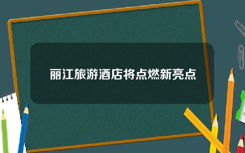 丽江旅游酒店将点燃新亮点