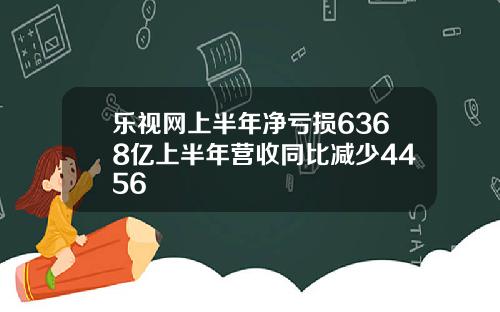 乐视网上半年净亏损6368亿上半年营收同比减少4456