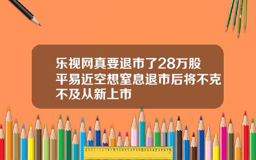 乐视网真要退市了28万股平易近空想窒息退市后将不克不及从新上市