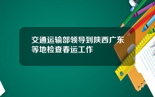 交通运输部领导到陕西广东等地检查春运工作