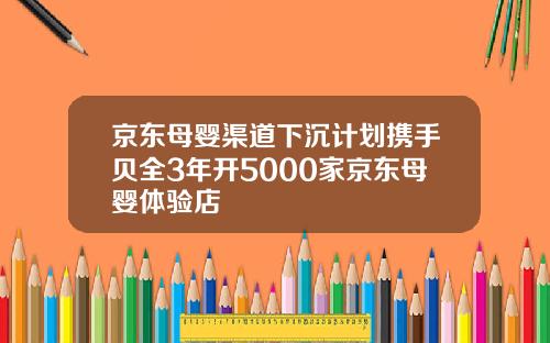 京东母婴渠道下沉计划携手贝全3年开5000家京东母婴体验店