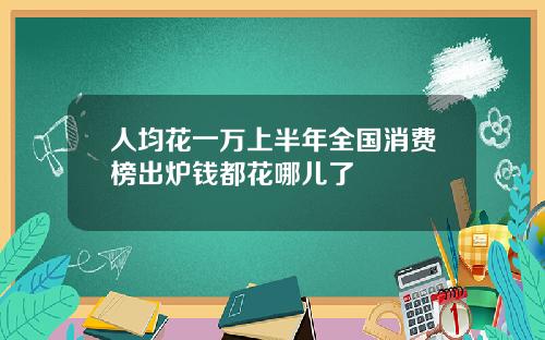 人均花一万上半年全国消费榜出炉钱都花哪儿了