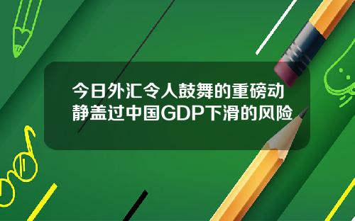 今日外汇令人鼓舞的重磅动静盖过中国GDP下滑的风险