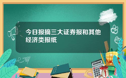 今日报摘三大证券报和其他经济类报纸