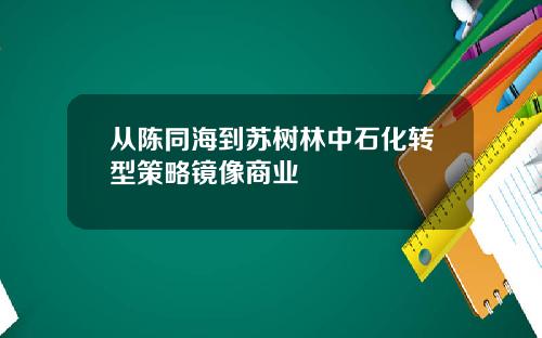 从陈同海到苏树林中石化转型策略镜像商业