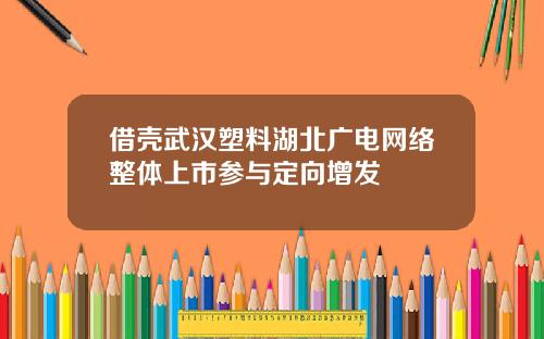 借壳武汉塑料湖北广电网络整体上市参与定向增发