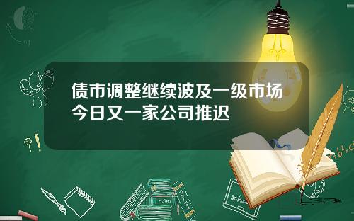 债市调整继续波及一级市场今日又一家公司推迟