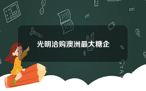 光明洽购澳洲最大糖企