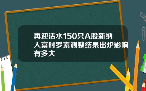 再迎活水150只A股新纳入富时罗素调整结果出炉影响有多大