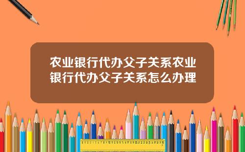 农业银行代办父子关系农业银行代办父子关系怎么办理