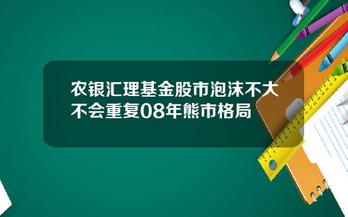 农银汇理基金股市泡沫不大不会重复08年熊市格局