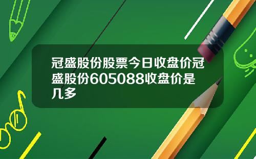 冠盛股份股票今日收盘价冠盛股份605088收盘价是几多