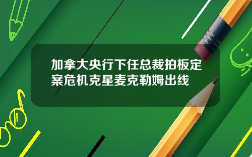 加拿大央行下任总裁拍板定案危机克星麦克勒姆出线