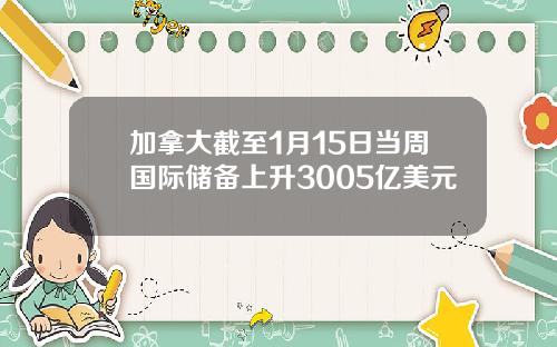 加拿大截至1月15日当周国际储备上升3005亿美元