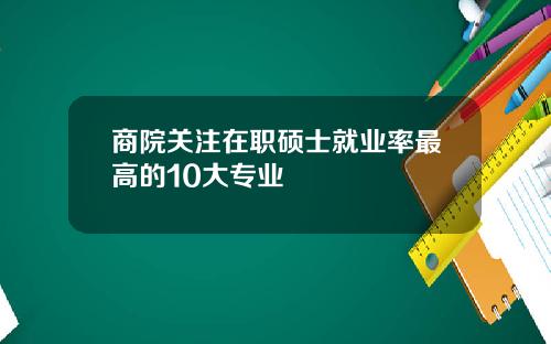 商院关注在职硕士就业率最高的10大专业