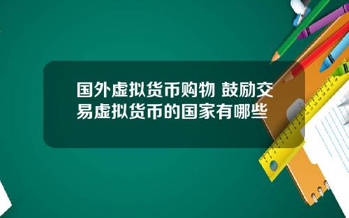 国外虚拟货币购物 鼓励交易虚拟货币的国家有哪些