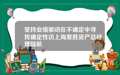 坚持业绩驱动在不确定中寻找确定性访上海复胜资产总经理陆航