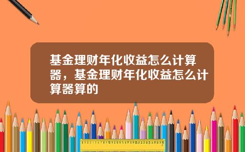 基金理财年化收益怎么计算器，基金理财年化收益怎么计算器算的