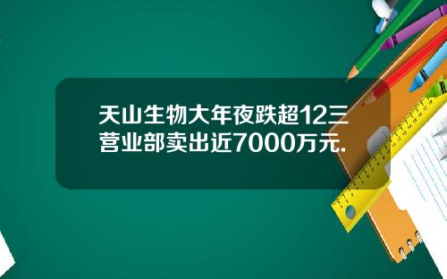 天山生物大年夜跌超12三营业部卖出近7000万元.