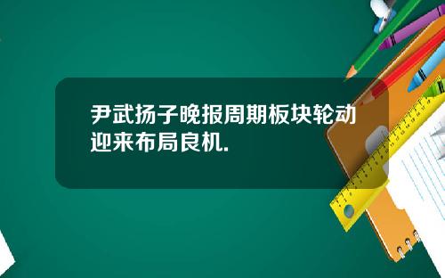 尹武扬子晚报周期板块轮动迎来布局良机.