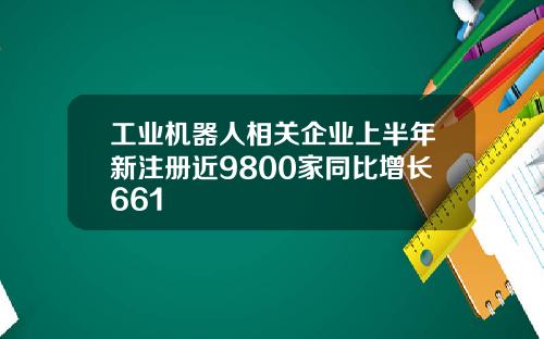 工业机器人相关企业上半年新注册近9800家同比增长661