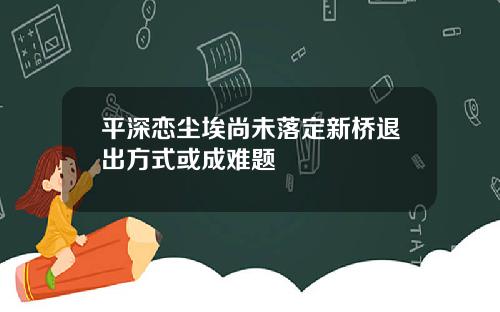 平深恋尘埃尚未落定新桥退出方式或成难题