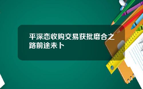 平深恋收购交易获批磨合之路前途未卜