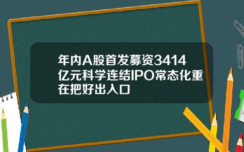 年内A股首发募资3414亿元科学连结IPO常态化重在把好出入口