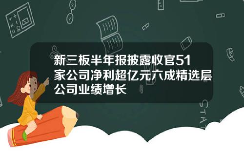 新三板半年报披露收官51家公司净利超亿元六成精选层公司业绩增长