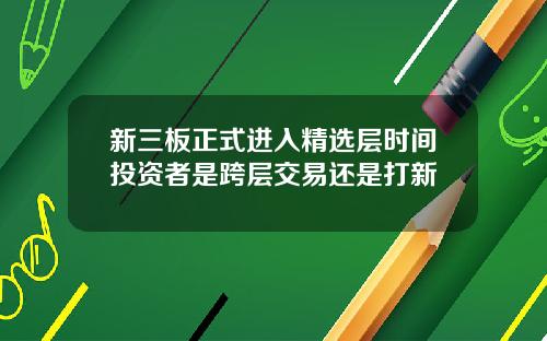 新三板正式进入精选层时间投资者是跨层交易还是打新