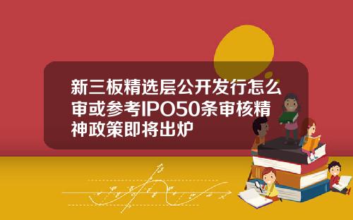 新三板精选层公开发行怎么审或参考IPO50条审核精神政策即将出炉