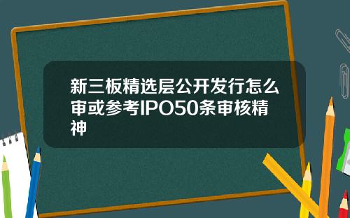 新三板精选层公开发行怎么审或参考IPO50条审核精神