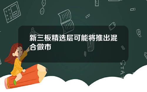 新三板精选层可能将推出混合做市