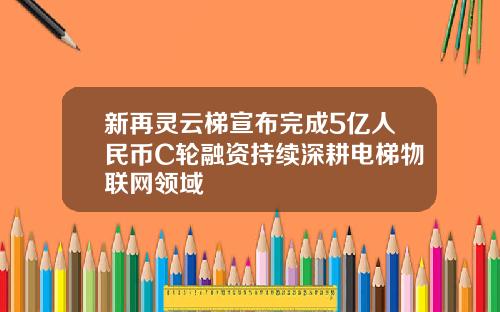 新再灵云梯宣布完成5亿人民币C轮融资持续深耕电梯物联网领域