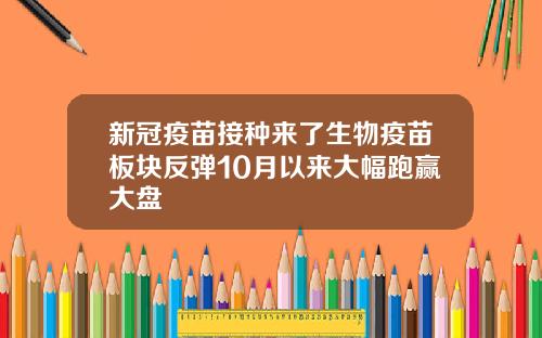 新冠疫苗接种来了生物疫苗板块反弹10月以来大幅跑赢大盘