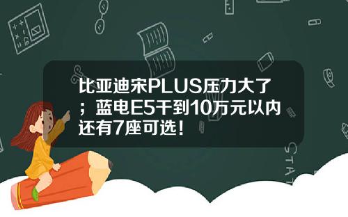 比亚迪宋PLUS压力大了；蓝电E5干到10万元以内还有7座可选！