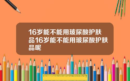 16岁能不能用玻尿酸护肤品16岁能不能用玻尿酸护肤品呢