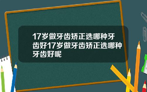 17岁做牙齿矫正选哪种牙齿好17岁做牙齿矫正选哪种牙齿好呢