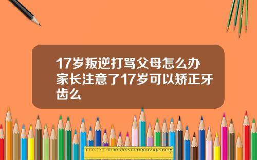 17岁叛逆打骂父母怎么办家长注意了17岁可以矫正牙齿么