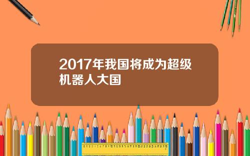 2017年我国将成为超级机器人大国