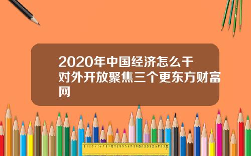 2020年中国经济怎么干对外开放聚焦三个更东方财富网