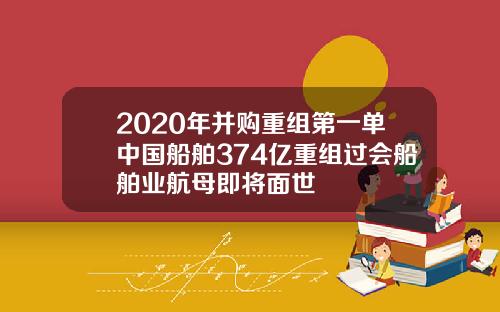 2020年并购重组第一单中国船舶374亿重组过会船舶业航母即将面世