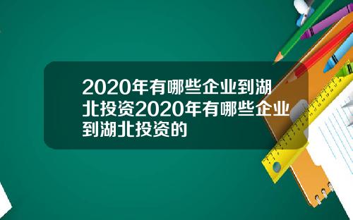 2020年有哪些企业到湖北投资2020年有哪些企业到湖北投资的