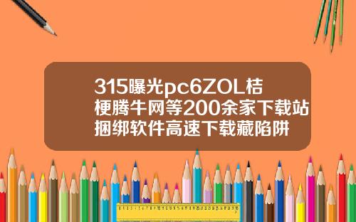 315曝光pc6ZOL桔梗腾牛网等200余家下载站捆绑软件高速下载藏陷阱