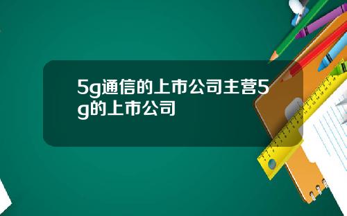 5g通信的上市公司主营5g的上市公司