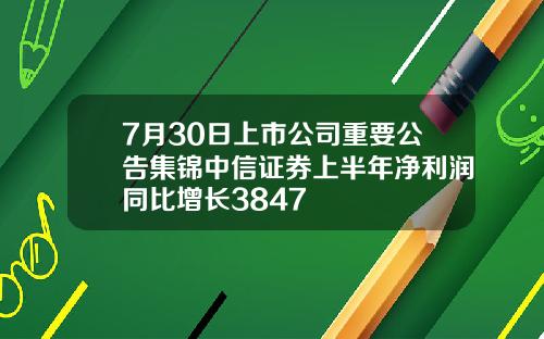 7月30日上市公司重要公告集锦中信证券上半年净利润同比增长3847