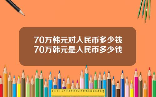 70万韩元对人民币多少钱70万韩元是人民币多少钱